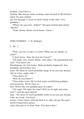 kitchen. I just have a
feeling. She always starts necking some bastard in the kitchen
when she gets tanked
up. I'm through. I swear to God I mean it this time. Five
goddam-"
"Where are you now, Arthur?" the gray-haired man asked.
"Home?"
"Yeah. Home. Home sweet home. Christ."
NINE STORIES – J. D. Salinger
[ 50 ]
"Well, just try to take it a little--What are ya--drunk, or
what?"
"I don't know. How the hell do I know?"
"All right, now, listen. Relax. Just relax," the grayhaired man
said. "You know the
Ellenbogens, for Chrissake. What probably happened, they
probably missed their last
train. All three of 'em'll probably barge in on you any minute,
full of witty, night-club--"
"They drove in."
"How do you know?"
"Their baby-sitter. We've had some scintillating goddam
conversations. We're close as
hell. We're like two goddam peas in a pod."
"All right. All right. So what? Will ya sit tight and relax,
now?" said the gray-haired
man. "All three of 'em'll probably waltz in on you any minute.
Take my word. You know
Leona. I don't know what the hell it is--they all get this god-
awful Connecticut gaiety
when they get in to New York. You know that."
 