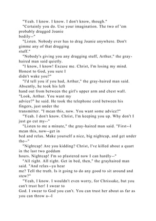 "Yeah. I know. I know. I don't know, though."
"Certainly you do. Use your imagination. The two of 'em
probably dragged Joanie
bodily--"
"Listen. Nobody ever has to drag Joanie anywhere. Don't
gimme any of that dragging
stuff."
"Nobody's giving you any dragging stuff, Arthur," the gray-
haired man said quietly.
"I know, I know! Excuse me. Christ, I'm losing my mind.
Honest to God, you sure I
didn't wake you?"
"I'd tell you if you had, Arthur," the gray-haired man said.
Absently, he took his left
hand out from between the girl's upper arm and chest wall.
"Look, Arthur. You want my
advice?" he said. He took the telephone cord between his
fingers, just under the
transmitter. "I mean this, now. You want some advice?"
"Yeah. I don't know. Christ, I'm keeping you up. Why don't I
just go cut my--"
"Listen to me a minute," the gray-haired man said. "First--I
mean this, now--get in
bed and relax. Make yourself a nice, big nightcap, and get under
the--"
"Nightcap! Are you kidding? Christ, I've killed about a quart
in the last two goddam
hours. Nightcap! I'm so plastered now I can hardly--"
"All right. All right. Get in bed, then," the grayhaired man
said. "And relax--ya hear
me? Tell the truth. Is it going to do any good to sit around and
stew?"
"Yeah, I know. I wouldn't even worry, for Chrissake, but you
can't trust her! I swear to
God. I swear to God you can't. You can trust her about as far as
you can throw a--I
 