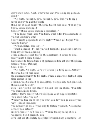 don't know what. Aaah, what's the use? I'm losing my goddam
mind."
"All right. Forget it, now. Forget it, now. Will ya do me a
favor and try to put the whole
thing out of your mind?" the gray-haired man said. "For all you
know, you're making--I
honestly think you're making a mountain--"
"You know what I do? You know what I do? I'm ashameda tell
ya, but you know what
I very nearly goddam do every night? When I get home? You
want to know?"
"Arthur, listen, this isn't---"
"Wait a second--I'll tell ya, God damn it. I practically have to
keep myself from opening
every goddam closet door in the apartment--I swear to God.
Every night I come home, I
half expect to find a bunch of bastards hiding all over the place.
Elevator boys. Delivery
boys. Cops--"
"All right. All right. Let's try to take it a little easy, Arthur,"
the gray-haired man said.
He glanced abruptly to his right, where a cigarette, lighted some
time earlier in the
evening, was balanced on an ashtray. It obviously had gone out,
though, and he didn't
pick it up. "In the first place," he said into the phone, "I've told
you many, many times,
Arthur, that's exactly where you make your biggest mistake.
You know what you do?
Would you like me to tell you what you do? You go out of your
way--I mean this, now--
you actually go out of your way to torture yourself. As a matter
of fact, you actually
inspire Joanie-" He broke off. "You're bloody lucky she's a
wonderful kid. I mean it. You
give that kid absolutely no credit for having any good taste--or
 