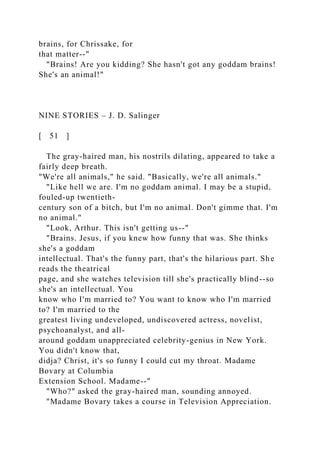 brains, for Chrissake, for
that matter--"
"Brains! Are you kidding? She hasn't got any goddam brains!
She's an animal!"
NINE STORIES – J. D. Salinger
[ 51 ]
The gray-haired man, his nostrils dilating, appeared to take a
fairly deep breath.
"We're all animals," he said. "Basically, we're all animals."
"Like hell we are. I'm no goddam animal. I may be a stupid,
fouled-up twentieth-
century son of a bitch, but I'm no animal. Don't gimme that. I'm
no animal."
"Look, Arthur. This isn't getting us--"
"Brains. Jesus, if you knew how funny that was. She thinks
she's a goddam
intellectual. That's the funny part, that's the hilarious part. She
reads the theatrical
page, and she watches television till she's practically blind--so
she's an intellectual. You
know who I'm married to? You want to know who I'm married
to? I'm married to the
greatest living undeveloped, undiscovered actress, novelist,
psychoanalyst, and all-
around goddam unappreciated celebrity-genius in New York.
You didn't know that,
didja? Christ, it's so funny I could cut my throat. Madame
Bovary at Columbia
Extension School. Madame--"
"Who?" asked the gray-haired man, sounding annoyed.
"Madame Bovary takes a course in Television Appreciation.
 
