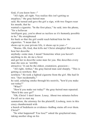 God, if you knew how--"
"All right, all right. You realize this isn't getting us
anyplace," the gray-haired man
said. He turned and gave the girl a sign, with two fingers near
his mouth, that he
wanted a cigarette. "In the first place," he said, into the phone,
"for a helluvan
intelligent guy, you're about as tactless as it's humanly possible
to be." He straightened
his back so that the girl could reach behind him for the
cigarettes. "I mean that. It
shows up in your private life, it shows up in your--"
"Brains. Oh, God, that kills me! Christ almightyl Did you ever
hear her describe
anybody--some man, I mean? Sometime when you haven't
anything to do, do me a favor
and get her to describe some man for you. She describes every
man she sees as `terribly
attractive.' It can be the oldest, crummiest, greasiest--
"All right, Arthur," the gray-haired man said sharply. "This is
getting us nowhere. But
nowhere." He took a lighted cigarette from the girl. She had lit
two. "Just incidentally,"
he said, exhaling smoke through his nostrils, "how'd you make
out today?"
"What?"
"How'd you make out today?" the gray-haired man repeated.
"How'd the case go?"
"Oh, Christ! I don't know. Lousy. About two minutes before
I'm all set to start my
summation, the attorney for the plaintiff, Lissberg, trots in this
crazy chambermaid with
a bunch of bedsheets as evidence--bedbug stains all over them.
Christ!"
"So what happened? You lose?" asked the grayhaired man,
taking another drag on his
 
