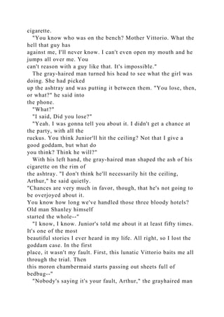 cigarette.
"You know who was on the bench? Mother Vittorio. What the
hell that guy has
against me, I'll never know. I can't even open my mouth and he
jumps all over me. You
can't reason with a guy like that. It's impossible."
The gray-haired man turned his head to see what the girl was
doing. She had picked
up the ashtray and was putting it between them. "You lose, then,
or what?" he said into
the phone.
"What?"
"I said, Did you lose?"
"Yeah. I was gonna tell you about it. I didn't get a chance at
the party, with all the
ruckus. You think Junior'll hit the ceiling? Not that I give a
good goddam, but what do
you think? Think he will?"
With his left hand, the gray-haired man shaped the ash of his
cigarette on the rim of
the ashtray. "I don't think he'll necessarily hit the ceiling,
Arthur," he said quietly.
"Chances are very much in favor, though, that he's not going to
be overjoyed about it.
You know how long we've handled those three bloody hotels?
Old man Shanley himself
started the whole--"
"I know, I know. Junior's told me about it at least fifty times.
It's one of the most
beautiful stories I ever heard in my life. All right, so I lost the
goddam case. In the first
place, it wasn't my fault. First, this lunatic Vittorio baits me all
through the trial. Then
this moron chambermaid starts passing out sheets full of
bedbug--"
"Nobody's saying it's your fault, Arthur," the grayhaired man
 