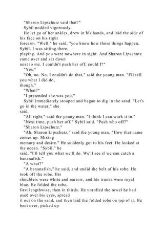 "Sharon Lipschutz said that?"
Sybil nodded vigorously.
He let go of her ankles, drew in his hands, and laid the side of
his face on his right
forearm. "Well," he said, "you know how those things happen,
Sybil. I was sitting there,
playing. And you were nowhere in sight. And Sharon Lipschutz
came over and sat down
next to me. I couldn't push her off, could I?"
"Yes."
"Oh, no. No. I couldn't do that," said the young man. "I'll tell
you what I did do,
though."
"What?"
"I pretended she was you."
Sybil immediately stooped and began to dig in the sand. "Let's
go in the water," she
said.
"All right," said the young man. "I think I can work it in."
"Next time, push her off," Sybil said. "Push who off?"
"Sharon Lipschutz."
"Ah, Sharon Lipschutz," said the young man. "How that name
comes up. Mixing
memory and desire." He suddenly got to his feet. He looked at
the ocean. "Sybil," he
said, "I'll tell you what we'll do. We'll see if we can catch a
bananafish."
"A what?"
"A bananafish," he said, and undid the belt of his robe. He
took off the robe. His
shoulders were white and narrow, and his trunks were royal
blue. He folded the robe,
first lengthwise, then in thirds. He unrolled the towel he had
used over his eyes, spread
it out on the sand, and then laid the folded robe on top of it. He
bent over, picked up
 