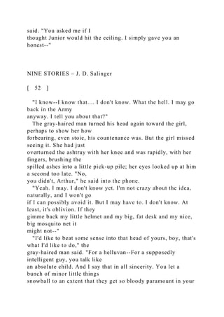 said. "You asked me if I
thought Junior would hit the ceiling. I simply gave you an
honest--"
NINE STORIES – J. D. Salinger
[ 52 ]
"I know--I know that.... I don't know. What the hell. I may go
back in the Army
anyway. I tell you about that?"
The gray-haired man turned his head again toward the girl,
perhaps to show her how
forbearing, even stoic, his countenance was. But the girl missed
seeing it. She had just
overturned the ashtray with her knee and was rapidly, with her
fingers, brushing the
spilled ashes into a little pick-up pile; her eyes looked up at him
a second too late. "No,
you didn't, Arthur," he said into the phone.
"Yeah. I may. I don't know yet. I'm not crazy about the idea,
naturally, and I won't go
if I can possibly avoid it. But I may have to. I don't know. At
least, it's oblivion. If they
gimme back my little helmet and my big, fat desk and my nice,
big mosquito net it
might not--"
"I'd like to beat some sense into that head of yours, boy, that's
what I'd like to do," the
gray-haired man said. "For a helluvan--For a supposedly
intelligent guy, you talk like
an absolute child. And I say that in all sincerity. You let a
bunch of minor little things
snowball to an extent that they get so bloody paramount in your
 