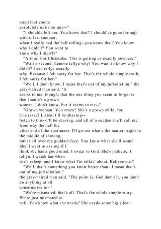 mind that you're
absolutely unfit for any--"
"I shoulda left her. You know that? I should've gone through
with it last summer,
when I really had the ball rolling--you know that? You know
why I didn't? You want to
know why I didn't?"
"Arthur. For Chrissake. This is getting us exactly nowhere."
"Wait a second. Lemme tellya why! You want to know why I
didn't? I can tellya exactly
why. Because I felt sorry for her. That's the whole simple truth.
I felt sorry for her."
"Well, I don't know. I mean that's out of my jurisdiction," the
gray-haired man said. "It
seems to me, though, that the one thing you seem to forget is
that Joanie's a grown
woman. I don't know, but it seems to me--"
"Grown woman! You crazy? She's a grown child, for
Chrissake! Listen, I'll be shaving--
listen to this--I'll be shaving, and all of a sudden she'll call me
from way the hell the
other end of the apartment. I'll go see what's the matter--right in
the middle of shaving,
lather all over my goddam face. You know what she'll want?
She'll want to ask me if I
think she has a good mind. I swear to God. She's pathetic, I
tellya. I watch her when
she's asleep, and I know what I'm talkin' about. Believe me."
"Well, that's something you know better than--I mean that's
out of my jurisdiction,"
the gray-haired man said. "The point is, God damn it, you don't
do anything at all
constructive to--"
"We're mismated, that's all. That's the whole simple story.
We're just mismated as
hell. You know what she needs? She needs some big silent
 