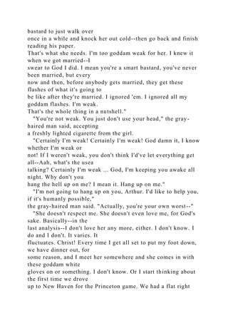 bastard to just walk over
once in a while and knock her out cold--then go back and finish
reading his paper.
That's what she needs. I'm too goddam weak for her. I knew it
when we got married--I
swear to God I did. I mean you're a smart bastard, you've never
been married, but every
now and then, before anybody gets married, they get these
flashes of what it's going to
be like after they're married. I ignored 'em. I ignored all my
goddam flashes. I'm weak.
That's the whole thing in a nutshell."
"You're not weak. You just don't use your head," the gray-
haired man said, accepting
a freshly lighted cigarette from the girl.
"Certainly I'm weak! Certainly I'm weak! God damn it, I know
whether I'm weak or
not! If I weren't weak, you don't think I'd've let everything get
all--Aah, what's the usea
talking? Certainly I'm weak ... God, I'm keeping you awake all
night. Why don't you
hang the hell up on me? I mean it. Hang up on me."
"I'm not going to hang up on you, Arthur. I'd like to help you,
if it's humanly possible,"
the gray-haired man said. "Actually, you're your own worst--"
"She doesn't respect me. She doesn't even love me, for God's
sake. Basically--in the
last analysis--I don't love her any more, either. I don't know. I
do and I don't. It varies. It
fluctuates. Christ! Every time I get all set to put my foot down,
we have dinner out, for
some reason, and I meet her somewhere and she comes in with
these goddam white
gloves on or something. I don't know. Or I start thinking about
the first time we drove
up to New Haven for the Princeton game. We had a flat right
 