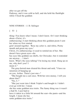 after we got off the
Parkway, and it was cold as hell, and she held the flashlight
while I fixed the goddam
NINE STORIES – J. D. Salinger
[ 53 ]
thing--You know what I mean. I don't know. Or I start thinking
about--Christ, it's
embarrassing--I start thinking about this goddam poem I sent
her when we first started
goin' around together. `Rose my color is. and white, Pretty
mouth and green my eyes.'
Christ, it's embarrassing--it used to remind me of her. She
doesn't have green eyes--she
has eyes like goddam sea shells, for Chrissake--but it reminded
me anyway ... I don't
know. What's the usea talking? I'm losing my mind. Hang up on
me, why don't you? I
mean it."
The gray-haired man cleared his throat and said, "I have no
intention of hanging up
on you, Arthur. There's just one--"
"She bought me a suit once. With her own money. I tell you
about that?"
"No, I--"
"She just went into I think Tripler's and bought it. I didn't
even go with her. I mean
she has some goddam nice traits. The funny thing was it wasn't
a bad fit. I just had to
have it taken in a little bit around the seat--the pants--and the
length. I mean she has
some goddam nice traits."
 