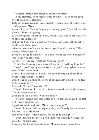 The gray-haired man listened another moment.
Then, abruptly, he turned toward the girl. The look he gave
her, though only glancing,
fully informed her what was suddenly going on at the other end
of the phone. "Now,
Arthur. Listen. That isn't going to do any good," he said into the
phone. "That isn't going
to do any good. I mean it. Now, listen. I say this in all sincerity.
Willya get undressed
and get in bed, like a good guy? And relax? Joanie'll probably
be there in about two
minutes. You don't want her to see you like that, do ya? The
bloody Ellenbogens'll
probably barge in with her. You don't want the whole bunch of
'em to see you like that,
do ya?" He listened. "Arthur? You hear me?"
"God, I'm keeping you awake all night. Everything I do, I--"
"You're not keeping me awake all night," the grayhaired man
said. "Don't even think
of that. I've already told you, I've been averaging about four
hours' sleep a night. What I
would like to do, though, if it's at all humanly possible, I'd like
to help you, boy." He
listened. "Arthur? You there?"
"Yeah. I'm here. Listen. I've kept you awake all night anyway.
Could I come over to
your place for a drink? Wouldja mind?"
The gray-haired man straightened his back and placed the flat
of his free hand on the
top of his head, and said, "Now, do you mean?"
"Yeah. I mean if it's all right with you. I'll only stay a minute.
I'd just like to sit down
somewhere and--I don't know. Would it be all right?"
"Yeah, but the point is I don't think you should, Arthur," the
gray-haired man said,
lowering his hand from his head. "I mean you're more than
 