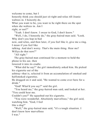 welcome to come, but I
honestly think you should just sit tight and relax till Joanie
waltzes in. I honestly do.
What you want to be, you want to be right there on the spot
when she waltzes in. Am I
right, or not?"
"Yeah. I don't know. I swear to God, I don't know."
"Well, I do, I honestly do," the gray-haired man said. "Look.
Why don't you hop in bed
now, and relax, and then later, if you feel like it, give me a ring.
I mean if you feel like
talking. And don't worry. That's the main thing. Hear me?
Willya do that now?"
"All right."
The gray-haired man continued for a moment to hold the
phone to his ear, then
lowered it into its cradle.
"What did he say?" the girl immediately asked him. He picked
his cigarette out of the
ashtray--that is, selected it from an accumulation of smoked and
halfsmoked cigarettes.
He dragged on it and said, "He wanted to come over here for a
drink."
"God! What'd you say?" said the girl.
"You heard me," the gray-haired man said, and looked at her.
"You could hear me.
Couldn't you?" He squashed out his cigarette.
"You were wonderful. Absolutely marvellous," the girl said,
watching him. "God, I feel
like a dog!"
"Well," the gray-haired man said, "it's a tough situation. I
don't know how marvellous
I was."
 