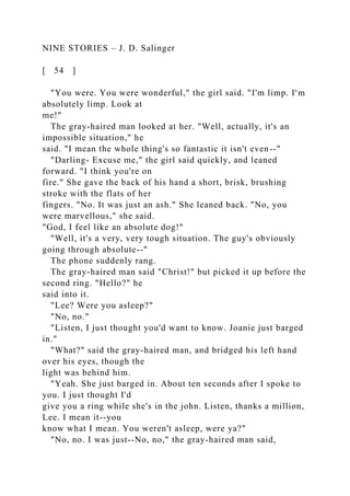NINE STORIES – J. D. Salinger
[ 54 ]
"You were. You were wonderful," the girl said. "I'm limp. I'm
absolutely limp. Look at
me!"
The gray-haired man looked at her. "Well, actually, it's an
impossible situation," he
said. "I mean the whole thing's so fantastic it isn't even--"
"Darling- Excuse me," the girl said quickly, and leaned
forward. "I think you're on
fire." She gave the back of his hand a short, brisk, brushing
stroke with the flats of her
fingers. "No. It was just an ash." She leaned back. "No, you
were marvellous," she said.
"God, I feel like an absolute dog!"
"Well, it's a very, very tough situation. The guy's obviously
going through absolute--"
The phone suddenly rang.
The gray-haired man said "Christ!" but picked it up before the
second ring. "Hello?" he
said into it.
"Lee? Were you asleep?"
"No, no."
"Listen, I just thought you'd want to know. Joanie just barged
in."
"What?" said the gray-haired man, and bridged his left hand
over his eyes, though the
light was behind him.
"Yeah. She just barged in. About ten seconds after I spoke to
you. I just thought I'd
give you a ring while she's in the john. Listen, thanks a million,
Lee. I mean it--you
know what I mean. You weren't asleep, were ya?"
"No, no. I was just--No, no," the gray-haired man said,
 