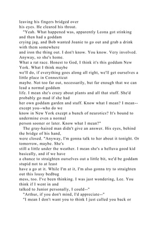 leaving his fingers bridged over
his eyes. He cleared his throat.
"Yeah. What happened was, apparently Leona got stinking
and then had a goddam
crying jag, and Bob wanted Joanie to go out and grab a drink
with them somewhere
and iron the thing out. I don't know. You know. Very involved.
Anyway, so she's home.
What a rat race. Honest to God, I think it's this goddam New
York. What I think maybe
we'll do, if everything goes along all right, we'll get ourselves a
little place in Connecticut
maybe. Not too far out, necessarily, but far enough that we can
lead a normal goddam
life. I mean she's crazy about plants and all that stuff. She'd
probably go mad if she had
her own goddam garden and stuff. Know what I mean? I mean--
except you--who do we
know in New York except a bunch of neurotics? It's bound to
undermine even a normal
person sooner or later. Know what I mean?"
The gray-haired man didn't give an answer. His eyes, behind
the bridge of his hand,
were closed. "Anyway, I'm gonna talk to her about it tonight. Or
tomorrow, maybe. She's
still a little under the weather. I mean she's a helluva good kid
basically, and if we have
a chance to straighten ourselves out a little bit, we'd be goddam
stupid not to at least
have a go at it. While I'm at it, I'm also gonna try to straighten
out this lousy bedbug
mess, too. I've been thinking. I was just wondering, Lee. You
think if I went in and
talked to Junior personally, I could--"
"Arthur, if you don't mind, I'd appreciate--"
"I mean I don't want you to think I just called you back or
 