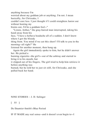 anything because I'm
worried about my goddam job or anything. I'm not. I mean
basically, for Chrissake, I
couldn't care less. I just thought if I could straighten Junior out
without beating my
brains out, I'd be a goddam fool--"
"Listen, Arthur," the gray-haired man interrupted, taking his
hand away from his
face, "I have a helluva headache all of a sudden. I don't know
where I got the bloody
thing from. You mind if we cut this short? I'll talk to you in the
morning--all right?" He
listened for another moment, then hung up.
Again the girl immediately spoke to him, but he didn't answer
her. He picked a
burning cigarette--the girl's--out of the ashtray and started to
bring it to his mouth, but
it slipped out of his fingers. The girl tried to help him retrieve it
before anything was
burned, but he told her to just sit still, for Chrissake, and she
pulled back her hand.
NINE STORIES – J. D. Salinger
[ 55 ]
De Daumier-Smith's Blue Period
IF IT MADE any real sense--and it doesn't even begin to--I
 
