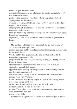 think I might be inclined to
dedicate this account, for whatever it's worth, especially if it's
the least bit ribald in
parts, to the memory of my late, ribald stepfather, Robert
Agadganian, Jr. Bobby--as
everyone, even I, called him--died in 1947, surely with a few
regrets, but without a
single gripe, of thrombosis. He was an adventurous, extremely
magnetic, and generous
man. (After having spent so many years laboriously begrudging
him those picaresque
adjectives, I feel it's a matter of life and death to get them in
here.)
My mother and father were divorced during the winter of
1928, when I was eight, and
mother married Bobby Agadganian late that spring. A year later,
in the Wall Street
Crash, Bobby lost everything he and mother had, with the
exception, apparently, of a
magic wand. In any case, practically overnight, Bobby turned
himself from a dead
stockbroker and incapacitated bon vivant into a live, if
somewhat unqualified, agent-
appraiser for a society of independent American art galleries
and fine arts museums. A
few weeks later, early in 1930, our rather mixed threesome
moved from New York to
Paris, the better for Bobby to ply his new trade. Being a cool,
not to say an ice-cold, ten
at the time, I took the big move, so far as I know,
untraumatically. It was the move back
to New York, nine years later, three months after my mother
died, that threw me, and
threw me terribly.
I remember a significant incident that occurred just a day or
 