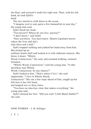 the float, and secured it under his right arm. Then, with his left
hand, he took Sybil's
hand.
The two started to walk down to the ocean.
"I imagine you've seen quite a few bananafish in your day,"
the young man said.
Sybil shook her head.
"You haven't? Where do you live, anyway?"
"I don't know," said Sybil.
"Sure you know. You must know. Sharon Lipschutz knows
where she lives and she's
only three and a half."
Sybil stopped walking and yanked her hand away from him.
She picked up an
ordinary beach shell and looked at it with elaborate interest. She
threw it down. "Whirly
Wood, Connecticut," she said, and resumed walking, stomach
foremost.
"Whirly Wood, Connecticut," said the young man. "Is that
anywhere near Whirly
Wood, Connecticut, by any chance?"
Sybil looked at him. "That's where I live," she said
impatiently. "I live in Whirly Wood,
Connecticut." She ran a few steps ahead of him, caught up her
left foot in her left hand,
and hopped two or three times.
"You have no idea how clear that makes everything," the
young man said.
Sybil released her foot. "Did you read `Little Black Sambo'?"
she said.
NINE STORIES – J. D. Salinger
[ 8 ]
 