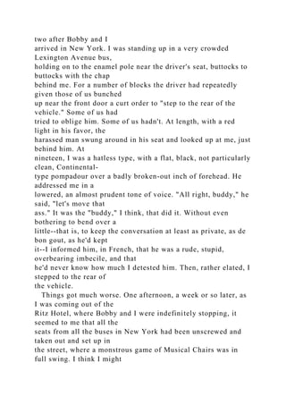 two after Bobby and I
arrived in New York. I was standing up in a very crowded
Lexington Avenue bus,
holding on to the enamel pole near the driver's seat, buttocks to
buttocks with the chap
behind me. For a number of blocks the driver had repeatedly
given those of us bunched
up near the front door a curt order to "step to the rear of the
vehicle." Some of us had
tried to oblige him. Some of us hadn't. At length, with a red
light in his favor, the
harassed man swung around in his seat and looked up at me, just
behind him. At
nineteen, I was a hatless type, with a flat, black, not particularly
clean, Continental-
type pompadour over a badly broken-out inch of forehead. He
addressed me in a
lowered, an almost prudent tone of voice. "All right, buddy," he
said, "let's move that
ass." It was the "buddy," I think, that did it. Without even
bothering to bend over a
little--that is, to keep the conversation at least as private, as de
bon gout, as he'd kept
it--I informed him, in French, that he was a rude, stupid,
overbearing imbecile, and that
he'd never know how much I detested him. Then, rather elated, I
stepped to the rear of
the vehicle.
Things got much worse. One afternoon, a week or so later, as
I was coming out of the
Ritz Hotel, where Bobby and I were indefinitely stopping, it
seemed to me that all the
seats from all the buses in New York had been unscrewed and
taken out and set up in
the street, where a monstrous game of Musical Chairs was in
full swing. I think I might
 