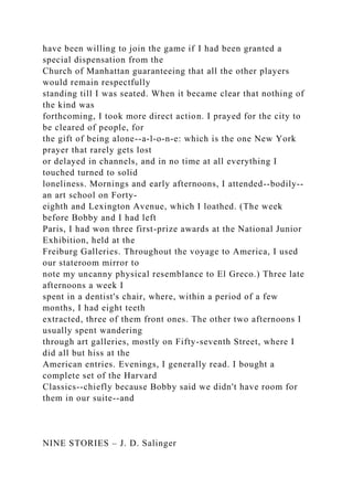 have been willing to join the game if I had been granted a
special dispensation from the
Church of Manhattan guaranteeing that all the other players
would remain respectfully
standing till I was seated. When it became clear that nothing of
the kind was
forthcoming, I took more direct action. I prayed for the city to
be cleared of people, for
the gift of being alone--a-l-o-n-e: which is the one New York
prayer that rarely gets lost
or delayed in channels, and in no time at all everything I
touched turned to solid
loneliness. Mornings and early afternoons, I attended--bodily--
an art school on Forty-
eighth and Lexington Avenue, which I loathed. (The week
before Bobby and I had left
Paris, I had won three first-prize awards at the National Junior
Exhibition, held at the
Freiburg Galleries. Throughout the voyage to America, I used
our stateroom mirror to
note my uncanny physical resemblance to El Greco.) Three late
afternoons a week I
spent in a dentist's chair, where, within a period of a few
months, I had eight teeth
extracted, three of them front ones. The other two afternoons I
usually spent wandering
through art galleries, mostly on Fifty-seventh Street, where I
did all but hiss at the
American entries. Evenings, I generally read. I bought a
complete set of the Harvard
Classics--chiefly because Bobby said we didn't have room for
them in our suite--and
NINE STORIES – J. D. Salinger
 