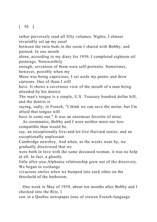 [ 56 ]
rather perversely read all fifty volumes. Nights, I almost
invariably set up my easel
between the twin beds in the room I shared with Bobby, and
painted. In one month
alone, according to my diary for 1939, I completed eighteen oil
paintings. Noteworthily
enough, seventeen of them were self-portraits. Sometimes,
however, possibly when my
Muse was being capricious, I set aside my paints and drew
cartoons. One of them I still
have. It shows a cavernous view of the mouth of a man being
attended by his dentist.
The man's tongue is a simple, U.S. Treasury hundred dollar bill,
and the dentist is
saying, sadly, in French, "I think we can save the molar, but I'm
afraid that tongue will
have to come out." It was an enormous favorite of mine.
As roommates, Bobby and I were neither more nor less
compatible than would be,
say, an exceptionally live-and-let-live Harvard senior, and an
exceptionally unpleasant
Cambridge newsboy. And when, as the weeks went by, we
gradually discovered that we
were both in love with the same deceased woman, it was no help
at all. In fact, a ghastly
little after-you-Alphonse relationship grew out of the discovery.
We began to exchange
vivacious smiles when we bumped into each other on the
threshold of the bathroom.
One week in May of 1939, about ten months after Bobby and I
checked into the Ritz, I
saw in a Quebec newspaper (one of sixteen French-language
 