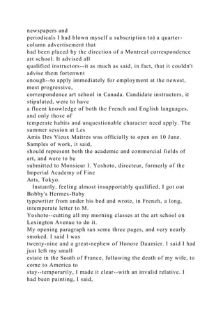 newspapers and
periodicals I had blown myself a subscription to) a quarter-
column advertisement that
had been placed by the direction of a Montreal correspondence
art school. It advised all
qualified instructors--it as much as said, in fact, that it couldn't
advise them fortenwnt
enough--to apply immediately for employment at the newest,
most progressive,
correspondence art school in Canada. Candidate instructors, it
stipulated, were to have
a fluent knowledge of both the French and English languages,
and only those of
temperate habits and unquestionable character need apply. The
summer session at Les
Amis Des Vieux Maitres was officially to open on 10 June.
Samples of work, it said,
should represent both the academic and commercial fields of
art, and were to be
submitted to Monsieur I. Yoshoto, directeur, formerly of the
Imperial Academy of Fine
Arts, Tokyo.
Instantly, feeling almost insupportably qualified, I got out
Bobby's Hermes-Baby
typewriter from under his bed and wrote, in French, a long,
intemperate letter to M.
Yoshoto--cutting all my morning classes at the art school on
Lexington Avenue to do it.
My opening paragraph ran some three pages, and very nearly
smoked. I said I was
twenty-nine and a great-nephew of Honore Daumier. I said I had
just left my small
estate in the South of France, following the death of my wife, to
come to America to
stay--temporarily, I made it clear--with an invalid relative. I
had been painting, I said,
 