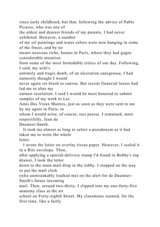 since early childhood, but that, following the advice of Pablo
Picasso, who was one of
the oldest and dearest friends of my parents, I had never
exhibited. However, a number
of my oil paintings and water colors were now hanging in some
of the finest, and by no
means nouveau riche, homes in Paris, where they had gagne
considerable attention
from some of the most formidable critics of our day. Following,
I said, my wife's
untimely and tragic death, of an ulceration cancgreuse, I had
earnestly thought I would
never again set brush to canvas. But recent financial losses had
led me to alter my
earnest resolution. I said I would be most honored to submit
samples of my work to Les
Amis Des Vieux Maitres, just as soon as they were sent to me
by my agent in Paris, to
whom I would write, of course, tres presse. I remained, most
respectfully, Jean de
Daumier-Smith.
It took me almost as long to select a pseudonym as it had
taken me to write the whole
letter.
I wrote the letter on overlay tissue paper. However, I sealed it
in a Ritz envelope. Then,
after applying a special-delivery stamp I'd found in Bobby's top
drawer, I took the letter
down to the main mail drop in the lobby. I stopped on the way
to put the mail clerk
(who unmistakably loathed me) on the alert for de Daumier-
Smith's future incoming
mail. Then, around two-thirty, I slipped into my one-forty-five
anatomy class at the art
school on Forty-eighth Street. My classmates seemed, for the
first time, like a fairly
 