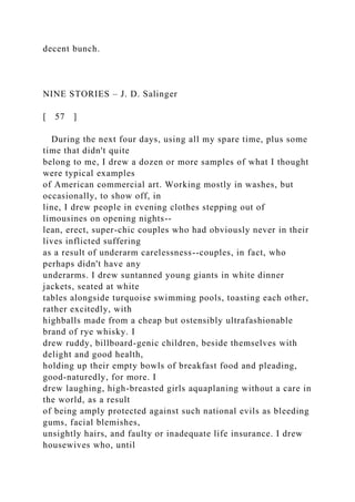 decent bunch.
NINE STORIES – J. D. Salinger
[ 57 ]
During the next four days, using all my spare time, plus some
time that didn't quite
belong to me, I drew a dozen or more samples of what I thought
were typical examples
of American commercial art. Working mostly in washes, but
occasionally, to show off, in
line, I drew people in evening clothes stepping out of
limousines on opening nights--
lean, erect, super-chic couples who had obviously never in their
lives inflicted suffering
as a result of underarm carelessness--couples, in fact, who
perhaps didn't have any
underarms. I drew suntanned young giants in white dinner
jackets, seated at white
tables alongside turquoise swimming pools, toasting each other,
rather excitedly, with
highballs made from a cheap but ostensibly ultrafashionable
brand of rye whisky. I
drew ruddy, billboard-genic children, beside themselves with
delight and good health,
holding up their empty bowls of breakfast food and pleading,
good-naturedly, for more. I
drew laughing, high-breasted girls aquaplaning without a care in
the world, as a result
of being amply protected against such national evils as bleeding
gums, facial blemishes,
unsightly hairs, and faulty or inadequate life insurance. I drew
housewives who, until
 