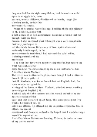 they reached for the right soap flakes, laid themselves wide
open to straggly hair, poor
posture, unruly children, disaffected husbands, rough (but
slender) hands, untidy (but
enormous) kitchens.
When the samples were finished, I mailed them immediately
to M. Yoshoto, along with
a half-dozen or so non-commercial paintings of mine that I'd
brought with me from
France. I also enclosed what I thought was a very casual note
that only just began to
tell the richly human little story of how, quite alone and
variously handicapped, in the
purest romantic tradition, I had reached the cold, white,
isolating summits of my
profession.
The next few days were horribly suspenseful, but before the
week was out, a letter
came from M. Yoshoto accepting me as an instructor at Les
Amis Des Vieux Maitres.
The letter was written in English, even though I had written in
French. (I later gathered
that M. Yoshoto, who knew French but not English, had, for
some reason, assigned the
writing of the letter to Mme. Yoshoto, who had some working
knowledge of English.) M.
Yoshoto said that the summer session would probably be the
busiest session of the
year, and that it started on 24 June. This gave me almost five
weeks, he pointed out, to
settle my affairs. He offered me his unlimited sympathy for, in
effect, my recent
emotional and financial setbacks. He hoped that I would arrange
myself to report at Les
Amis Des Vieux Maitres on Sunday, 23 June, in order to learn
of my duties and to
 