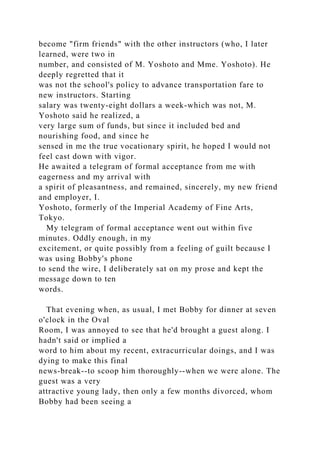 become "firm friends" with the other instructors (who, I later
learned, were two in
number, and consisted of M. Yoshoto and Mme. Yoshoto). He
deeply regretted that it
was not the school's policy to advance transportation fare to
new instructors. Starting
salary was twenty-eight dollars a week-which was not, M.
Yoshoto said he realized, a
very large sum of funds, but since it included bed and
nourishing food, and since he
sensed in me the true vocationary spirit, he hoped I would not
feel cast down with vigor.
He awaited a telegram of formal acceptance from me with
eagerness and my arrival with
a spirit of pleasantness, and remained, sincerely, my new friend
and employer, I.
Yoshoto, formerly of the Imperial Academy of Fine Arts,
Tokyo.
My telegram of formal acceptance went out within five
minutes. Oddly enough, in my
excitement, or quite possibly from a feeling of guilt because I
was using Bobby's phone
to send the wire, I deliberately sat on my prose and kept the
message down to ten
words.
That evening when, as usual, I met Bobby for dinner at seven
o'clock in the Oval
Room, I was annoyed to see that he'd brought a guest along. I
hadn't said or implied a
word to him about my recent, extracurricular doings, and I was
dying to make this final
news-break--to scoop him thoroughly--when we were alone. The
guest was a very
attractive young lady, then only a few months divorced, whom
Bobby had been seeing a
 