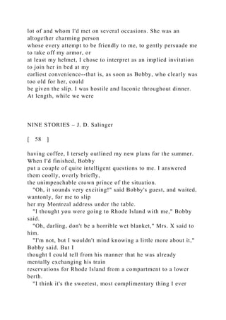 lot of and whom I'd met on several occasions. She was an
altogether charming person
whose every attempt to be friendly to me, to gently persuade me
to take off my armor, or
at least my helmet, I chose to interpret as an implied invitation
to join her in bed at my
earliest convenience--that is, as soon as Bobby, who clearly was
too old for her, could
be given the slip. I was hostile and laconic throughout dinner.
At length, while we were
NINE STORIES – J. D. Salinger
[ 58 ]
having coffee, I tersely outlined my new plans for the summer.
When I'd finished, Bobby
put a couple of quite intelligent questions to me. I answered
them coolly, overly briefly,
the unimpeachable crown prince of the situation.
"Oh, it sounds very exciting!" said Bobby's guest, and waited,
wantonly, for me to slip
her my Montreal address under the table.
"I thought you were going to Rhode Island with me," Bobby
said.
"Oh, darling, don't be a horrible wet blanket," Mrs. X said to
him.
"I'm not, but I wouldn't mind knowing a little more about it,"
Bobby said. But I
thought I could tell from his manner that he was already
mentally exchanging his train
reservations for Rhode Island from a compartment to a lower
berth.
"I think it's the sweetest, most complimentary thing I ever
 