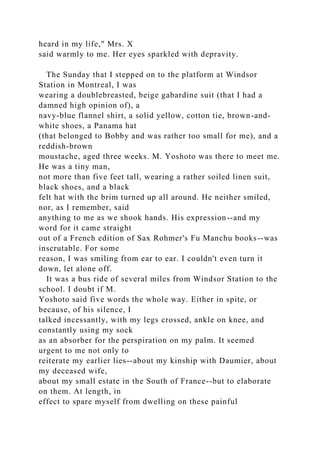 heard in my life," Mrs. X
said warmly to me. Her eyes sparkled with depravity.
The Sunday that I stepped on to the platform at Windsor
Station in Montreal, I was
wearing a doublebreasted, beige gabardine suit (that I had a
damned high opinion of), a
navy-blue flannel shirt, a solid yellow, cotton tie, brown-and-
white shoes, a Panama hat
(that belonged to Bobby and was rather too small for me), and a
reddish-brown
moustache, aged three weeks. M. Yoshoto was there to meet me.
He was a tiny man,
not more than five feet tall, wearing a rather soiled linen suit,
black shoes, and a black
felt hat with the brim turned up all around. He neither smiled,
nor, as I remember, said
anything to me as we shook hands. His expression--and my
word for it came straight
out of a French edition of Sax Rohmer's Fu Manchu books--was
inscrutable. For some
reason, I was smiling from ear to ear. I couldn't even turn it
down, let alone off.
It was a bus ride of several miles from Windsor Station to the
school. I doubt if M.
Yoshoto said five words the whole way. Either in spite, or
because, of his silence, I
talked incessantly, with my legs crossed, ankle on knee, and
constantly using my sock
as an absorber for the perspiration on my palm. It seemed
urgent to me not only to
reiterate my earlier lies--about my kinship with Daumier, about
my deceased wife,
about my small estate in the South of France--but to elaborate
on them. At length, in
effect to spare myself from dwelling on these painful
 