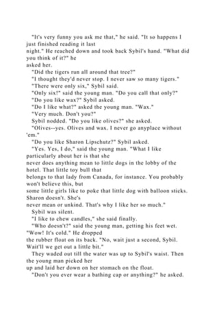 "It's very funny you ask me that," he said. "It so happens I
just finished reading it last
night." He reached down and took back Sybil's hand. "What did
you think of it?" he
asked her.
"Did the tigers run all around that tree?"
"I thought they'd never stop. I never saw so many tigers."
"There were only six," Sybil said.
"Only six!" said the young man. "Do you call that only?"
"Do you like wax?" Sybil asked.
"Do I like what?" asked the young man. "Wax."
"Very much. Don't you?"
Sybil nodded. "Do you like olives?" she asked.
"Olives--yes. Olives and wax. I never go anyplace without
'em."
"Do you like Sharon Lipschutz?" Sybil asked.
"Yes. Yes, I do," said the young man. "What I like
particularly about her is that she
never does anything mean to little dogs in the lobby of the
hotel. That little toy bull that
belongs to that lady from Canada, for instance. You probably
won't believe this, but
some little girls like to poke that little dog with balloon sticks.
Sharon doesn't. She's
never mean or unkind. That's why I like her so much."
Sybil was silent.
"I like to chew candles," she said finally.
"Who doesn't?" said the young man, getting his feet wet.
"Wow! It's cold." He dropped
the rubber float on its back. "No, wait just a second, Sybil.
Wait'll we get out a little bit."
They waded out till the water was up to Sybil's waist. Then
the young man picked her
up and laid her down on her stomach on the float.
"Don't you ever wear a bathing cap or anything?" he asked.
 
