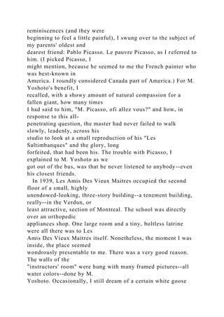 reminiscences (and they were
beginning to feel a little painful), I swung over to the subject of
my parents' oldest and
dearest friend: Pablo Picasso. Le pauvre Picasso, as I referred to
him. (I picked Picasso, I
might mention, because he seemed to me the French painter who
was best-known in
America. I roundly considered Canada part of America.) For M.
Yoshoto's benefit, I
recalled, with a showy amount of natural compassion for a
fallen giant, how many times
I had said to him, "M. Picasso, ofi allez vous?" and how, in
response to this all-
penetrating question, the master had never failed to walk
slowly, leadenly, across his
studio to look at a small reproduction of his "Les
Saltimbanques" and the glory, long
forfeited, that had been his. The trouble with Picasso, I
explained to M. Yoshoto as we
got out of the bus, was that he never listened to anybody--even
his closest friends.
In 1939, Les Amis Des Vieux Maitres occupied the second
floor of a small, highly
unendowed-looking, three-story building--a tenement building,
really--in the Verdun, or
least attractive, section of Montreal. The school was directly
over an orthopedic
appliances shop. One large room and a tiny, boltless latrine
were all there was to Les
Amis Des Vieux Maitres itself. Nonetheless, the moment I was
inside, the place seemed
wondrously presentable to me. There was a very good reason.
The walls of the
"instructors' room" were hung with many framed pictures--all
water colors--done by M.
Yoshoto. Occasionally, I still dream of a certain white goose
 