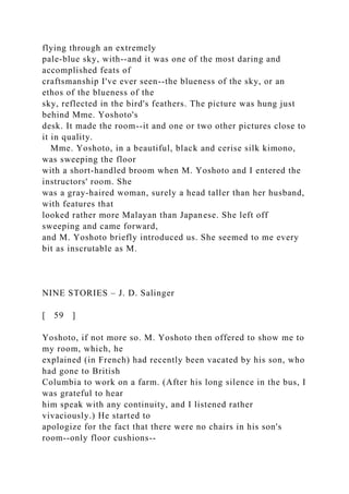 flying through an extremely
pale-blue sky, with--and it was one of the most daring and
accomplished feats of
craftsmanship I've ever seen--the blueness of the sky, or an
ethos of the blueness of the
sky, reflected in the bird's feathers. The picture was hung just
behind Mme. Yoshoto's
desk. It made the room--it and one or two other pictures close to
it in quality.
Mme. Yoshoto, in a beautiful, black and cerise silk kimono,
was sweeping the floor
with a short-handled broom when M. Yoshoto and I entered the
instructors' room. She
was a gray-haired woman, surely a head taller than her husband,
with features that
looked rather more Malayan than Japanese. She left off
sweeping and came forward,
and M. Yoshoto briefly introduced us. She seemed to me every
bit as inscrutable as M.
NINE STORIES – J. D. Salinger
[ 59 ]
Yoshoto, if not more so. M. Yoshoto then offered to show me to
my room, which, he
explained (in French) had recently been vacated by his son, who
had gone to British
Columbia to work on a farm. (After his long silence in the bus, I
was grateful to hear
him speak with any continuity, and I listened rather
vivaciously.) He started to
apologize for the fact that there were no chairs in his son's
room--only floor cushions--
 