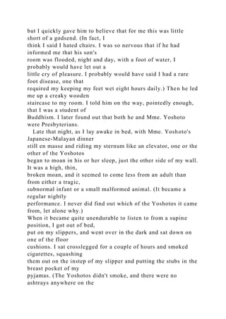 but I quickly gave him to believe that for me this was little
short of a godsend. (In fact, I
think I said I hated chairs. I was so nervous that if he had
informed me that his son's
room was flooded, night and day, with a foot of water, I
probably would have let out a
little cry of pleasure. I probably would have said I had a rare
foot disease, one that
required my keeping my feet wet eight hours daily.) Then he led
me up a creaky wooden
staircase to my room. I told him on the way, pointedly enough,
that I was a student of
Buddhism. I later found out that both he and Mme. Yoshoto
were Presbyterians.
Late that night, as I lay awake in bed, with Mme. Yoshoto's
Japanese-Malayan dinner
still en masse and riding my sternum like an elevator, one or the
other of the Yoshotos
began to moan in his or her sleep, just the other side of my wall.
It was a high, thin,
broken moan, and it seemed to come less from an adult than
from either a tragic,
subnormal infant or a small malformed animal. (It became a
regular nightly
performance. I never did find out which of the Yoshotos it came
from, let alone why.)
When it became quite unendurable to listen to from a supine
position, I got out of bed,
put on my slippers, and went over in the dark and sat down on
one of the floor
cushions. I sat crosslegged for a couple of hours and smoked
cigarettes, squashing
them out on the instep of my slipper and putting the stubs in the
breast pocket of my
pyjamas. (The Yoshotos didn't smoke, and there were no
ashtrays anywhere on the
 