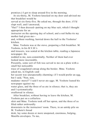 premises.) I got to sleep around five in the morning.
At six-thirty, M. Yoshoto knocked on my door and advised me
that breakfast would be
served at six-forty-five. He asked me, through the door, if I'd
slept well, and I answered,
"Oui!" I then dressed--putting on my blue suit, which I thought
appropriate for an
instructor on the opening day of school, and a red Sulka tie my
mother had given me--
and, without washing, hurried down the hall to the Yoshotos'
kitchen.
Mme. Yoshoto was at the stove, preparing a fish breakfast. M.
Yoshoto, in his B.V.D.'s
and trousers, was seated at the kitchen table, reading a Japanese
newspaper. He
nodded to me, non-committally. Neither of them had ever
looked more inscrutable.
Presently, some sort of fish was served to me on a plate with a
small but noticeable
trace of coagulated catsup along the border. Mme. Yoshoto
asked me, in English--and
her accent was unexpectedly charming--if I would prefer an egg,
but I said, "Non, non,
madame--merci!" I said I never ate eggs. M. Yoshoto leaned his
newspaper against my
water glass, and the three of us ate in silence; that is, they ate
and I systematically
swallowed in silence.
After breakfast, without having to leave the kitchen, M.
Yoshoto put on a collarless
shirt and Mme. Yoshoto took off her apron, and the three of us
filed rather awkwardly
downstairs to the instructors' room. There, in an untidy pile on
M. Yoshoto's broad
desk, lay some dozen or more unopened, enormous, bulging,
Manilla envelopes. To me,
 