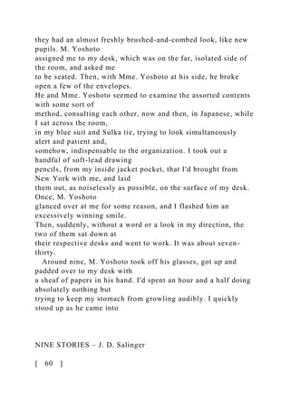 they had an almost freshly brushed-and-combed look, like new
pupils. M. Yoshoto
assigned me to my desk, which was on the far, isolated side of
the room, and asked me
to be seated. Then, with Mme. Yoshoto at his side, he broke
open a few of the envelopes.
He and Mme. Yoshoto seemed to examine the assorted contents
with some sort of
method, consulting each other, now and then, in Japanese, while
I sat across the room,
in my blue suit and Sulka tie, trying to look simultaneously
alert and patient and,
somehow, indispensable to the organization. I took out a
handful of soft-lead drawing
pencils, from my inside jacket pocket, that I'd brought from
New York with me, and laid
them out, as noiselessly as possible, on the surface of my desk.
Once, M. Yoshoto
glanced over at me for some reason, and I flashed him an
excessively winning smile.
Then, suddenly, without a word or a look in my direction, the
two of them sat down at
their respective desks and went to work. It was about seven-
thirty.
Around nine, M. Yoshoto took off his glasses, got up and
padded over to my desk with
a sheaf of papers in his hand. I'd spent an hour and a half doing
absolutely nothing but
trying to keep my stomach from growling audibly. I quickly
stood up as he came into
NINE STORIES – J. D. Salinger
[ 60 ]
 