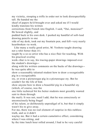 my vicinity, stooping a trifle in order not to look disrespectfully
tall. He handed me the
sheaf of papers he'd brought over and asked me if I would
kindly translate his written
corrections from French into English. I said, "Oui, monsieur!"
He bowed slightly, and
padded back to his own desk. I pushed my handful of soft-lead
drawing pencils to one
side of my desk, took out my fountain pen, and fell--very nearly
heartbroken--to work.
Like many a really good artist, M. Yoshoto taught drawing
not a whit better than it's
taught by a so-so artist who has a nice flair for teaching. With
his practical overlay
work--that is to say, his tracing-paper drawings imposed over
the student's drawings--
along with his written comments on the backs of the drawings--
he was quite able to
show a reasonably talented student how to draw a recognizable
pig in a recognizable
sty, or even a picturesque pig in a picturesque sty. But he
couldn't for the life of him
show anyone how to draw a beautiful pig in a beautiful sty
(which, of course, was the
one little technical bit his better students most greedily wanted
sent to them through
the mail). It was not, need I add, that he was consciously or
unconsciously being frugal
of his talent, or deliberately unprodigal of it, but that it simply
wasn't his to give away.
For me, there was no real element of surprise in this ruthless
truth, and so it didn't
waylay me. But it had a certain cumulative effect, considering
where I was sitting, and
by the time lunch hour rolled around, I had to be very careful
 
