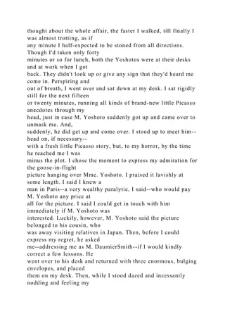 thought about the whole affair, the faster I walked, till finally I
was almost trotting, as if
any minute I half-expected to be stoned from all directions.
Though I'd taken only forty
minutes or so for lunch, both the Yoshotos were at their desks
and at work when I got
back. They didn't look up or give any sign that they'd heard me
come in. Perspiring and
out of breath, I went over and sat down at my desk. I sat rigidly
still for the next fifteen
or twenty minutes, running all kinds of brand-new little Picasso
anecdotes through my
head, just in case M. Yoshoto suddenly got up and came over to
unmask me. And,
suddenly, he did get up and come over. I stood up to meet him--
head on, if necessary--
with a fresh little Picasso story, but, to my horror, by the time
he reached me I was
minus the plot. I chose the moment to express my admiration for
the goose-in-flight
picture hanging over Mme. Yoshoto. I praised it lavishly at
some length. I said I knew a
man in Paris--a very wealthy paralytic, I said--who would pay
M. Yoshoto any price at
all for the picture. I said I could get in touch with him
immediately if M. Yoshoto was
interested. Luckily, however, M. Yoshoto said the picture
belonged to his cousin, who
was away visiting relatives in Japan. Then, before I could
express my regret, he asked
me--addressing me as M. DaumierSmith--if I would kindly
correct a few lessons. He
went over to his desk and returned with three enormous, bulging
envelopes, and placed
them on my desk. Then, while I stood dazed and incessantly
nodding and feeling my
 