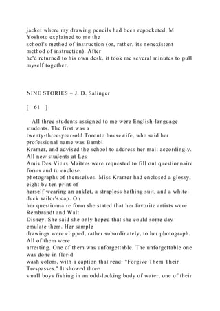 jacket where my drawing pencils had been repocketed, M.
Yoshoto explained to me the
school's method of instruction (or, rather, its nonexistent
method of instruction). After
he'd returned to his own desk, it took me several minutes to pull
myself together.
NINE STORIES – J. D. Salinger
[ 61 ]
All three students assigned to me were English-language
students. The first was a
twenty-three-year-old Toronto housewife, who said her
professional name was Bambi
Kramer, and advised the school to address her mail accordingly.
All new students at Les
Amis Des Vieux Maitres were requested to fill out questionnaire
forms and to enclose
photographs of themselves. Miss Kramer had enclosed a glossy,
eight by ten print of
herself wearing an anklet, a strapless bathing suit, and a white-
duck sailor's cap. On
her questionnaire form she stated that her favorite artists were
Rembrandt and Walt
Disney. She said she only hoped that she could some day
emulate them. Her sample
drawings were clipped, rather subordinately, to her photograph.
All of them were
arresting. One of them was unforgettable. The unforgettable one
was done in florid
wash colors, with a caption that read: "Forgive Them Their
Trespasses." It showed three
small boys fishing in an odd-looking body of water, one of their
 