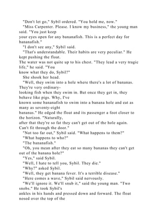 "Don't let go," Sybil ordered. "You hold me, now."
"Miss Carpenter. Please. I know my business," the young man
said. "You just keep
your eyes open for any bananafish. This is a perfect day for
bananafish."
"I don't see any," Sybil said.
"That's understandable. Their habits are very peculiar." He
kept pushing the float.
The water was not quite up to his chest. "They lead a very tragic
life," he said. "You
know what they do, Sybil?"
She shook her head.
"Well, they swim into a hole where there's a lot of bananas.
They're very ordinary-
looking fish when they swim in. But once they get in, they
behave like pigs. Why, I've
known some bananafish to swim into a banana hole and eat as
many as seventy-eight
bananas." He edged the float and its passenger a foot closer to
the horizon. "Naturally,
after that they're so fat they can't get out of the hole again.
Can't fit through the door."
"Not too far out," Sybil said. "What happens to them?"
"What happens to who?"
"The bananafish."
"Oh, you mean after they eat so many bananas they can't get
out of the banana hole?"
"Yes," said Sybil.
"Well, I hate to tell you, Sybil. They die."
"Why?" asked Sybil.
"Well, they get banana fever. It's a terrible disease."
"Here comes a wave," Sybil said nervously.
"We'll ignore it. We'll snub it," said the young man. "Two
snobs." He took Sybil's
ankles in his hands and pressed down and forward. The float
nosed over the top of the
 