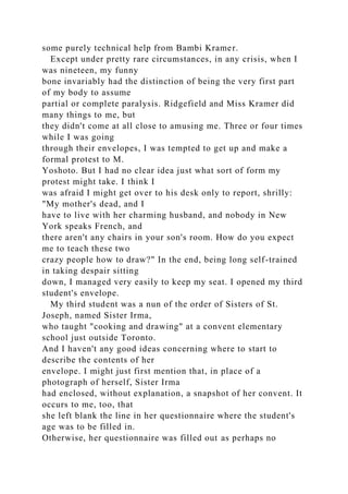 some purely technical help from Bambi Kramer.
Except under pretty rare circumstances, in any crisis, when I
was nineteen, my funny
bone invariably had the distinction of being the very first part
of my body to assume
partial or complete paralysis. Ridgefield and Miss Kramer did
many things to me, but
they didn't come at all close to amusing me. Three or four times
while I was going
through their envelopes, I was tempted to get up and make a
formal protest to M.
Yoshoto. But I had no clear idea just what sort of form my
protest might take. I think I
was afraid I might get over to his desk only to report, shrilly:
"My mother's dead, and I
have to live with her charming husband, and nobody in New
York speaks French, and
there aren't any chairs in your son's room. How do you expect
me to teach these two
crazy people how to draw?" In the end, being long self-trained
in taking despair sitting
down, I managed very easily to keep my seat. I opened my third
student's envelope.
My third student was a nun of the order of Sisters of St.
Joseph, named Sister Irma,
who taught "cooking and drawing" at a convent elementary
school just outside Toronto.
And I haven't any good ideas concerning where to start to
describe the contents of her
envelope. I might just first mention that, in place of a
photograph of herself, Sister Irma
had enclosed, without explanation, a snapshot of her convent. It
occurs to me, too, that
she left blank the line in her questionnaire where the student's
age was to be filled in.
Otherwise, her questionnaire was filled out as perhaps no
 