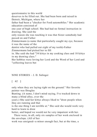questionnaire in this world
deserves to be filled out. She had been born and raised in
Detroit, Michigan, where her
father had been a "checker for Ford automobiles." Her academic
education consisted of
one year of high school. She had had no formal instruction in
drawing. She said the
only reason she was teaching it was that Sister somebody had
passed on and Father
Zimmermann (a name that particularly caught my eye, because
it was the name of the
dentist who had pulled out eight of my teeth)-Father
Zimmermann had picked her to fill
in. She said she had "34 kittys in my cooking class and 18 kittys
in my drawing class."
Her hobbies were loving her Lord and the Word of her Lord and
"collecting leaves but
NINE STORIES – J. D. Salinger
[ 62 ]
only when they are laying right on the ground." Her favorite
painter was Douglas
Bunting. (A name, I don't mind saying, I've tracked down to
many a blind alley, over the
years.) She said her kittys always liked to "draw people when
they are running and that
is the one thing I am terrible at." She said she would work very
hard to learn to draw
better, and hoped we would not be very impatient with her.
There were, in all, only six samples of her work enclosed in
the envelope. (All of her
work was unsigned--a minor enough fact, but at the time, a
 