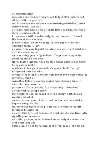 disproportionately
refreshing one. Bambi Kramer's and Ridgefield's pictures had
all been either signed or--
and it somehow seemed even more irritating--initialled.) After
thirteen years, I not only
distinctly remember all six of Sister Irma's samples, but four of
them I sometimes think
I remember a trifle too distinctly for my own peace of mind.
Her best picture was done
in water colors, on brown paper. (Brown paper, especially
wrapping paper, is very
pleasant, very cosy to paint on. Many an experienced artist has
used it when he wasn't
up to anything grand or grandiose.) The picture, despite its
confining size (it was about
ten by twelve inches), was a highly detailed depiction of Christ
being carried to the
sepulchre in Joseph of Arimathea's garden. In the far right
foreground, two men who
seemed to be Joseph's servants were rather awkwardly doing the
carrying. Joseph of
Arimathea followed directly behind them--bearing himself,
under the circumstances,
perhaps a trifle too erectly. At a respectably subordinate
distance behind Joseph came
the women of Galilee, mixed in with a motley, perhaps gate-
crashing crowd of
mourners, spectators, children, and no less than three frisky,
impious mongrels. For
me, the major figure in the picture was a woman in the left
foreground, facing the
viewer. With her right hand raised overhead, she was frantically
signalling to someone--
her child, perhaps, or her husband, or possibly the viewer--to
drop everything and
hurry over. Two of the women, in the front rank of the crowd,
 