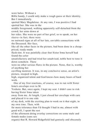 wore halos. Without a
Bible handy, I could only make a rough guess at their identity.
But I immediately
spotted Mary Magdalene. At any rate, I was positive I had
spotted her. She was in the
middle foreground, walking apparently self-detached from the
crowd, her arms down at
her sides. She wore no part of her grief, so to speak, on her
sleeve--in fact, there were
no outward signs at all of her late, enviable connections with
the Deceased. Her face,
like all the other faces in the picture, had been done in a cheap-
priced, ready-made
flesh-tint. It was painfully clear that Sister Irma herself had
found the color
unsatisfactory and had tried her unadvised, noble best to tone it
down somehow. There
were no other serious flaws in the picture. None, that is, worthy
of anything but
cavilling mention. It was, in any conclusive sense, an artist's
picture, steeped in high,
high, organized talent and God knows how many hours of hard
work.
One of my first reactions, of course, was to run with Sister
Irma's envelope over to M.
Yoshoto. But, once again, I kept my seat. I didn't care to risk
having Sister Irma taken
away from me. At length, I just closed her envelope with care
and placed it to one side
of my desk, with the exciting plan to work on it that night, in
my own time. Then, with
far more tolerance than I'd thought I had in me, almost with
good will, I spent the rest
of the afternoon doing overlay corrections on some male and
female nudes (sans sex
organs) that R. Howard Ridgefield had genteely and obscenely
 