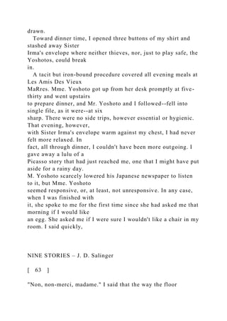 drawn.
Toward dinner time, I opened three buttons of my shirt and
stashed away Sister
Irma's envelope where neither thieves, nor, just to play safe, the
Yoshotos, could break
in.
A tacit but iron-bound procedure covered all evening meals at
Les Amis Des Vieux
MaRres. Mme. Yoshoto got up from her desk promptly at five-
thirty and went upstairs
to prepare dinner, and Mr. Yoshoto and I followed--fell into
single file, as it were--at six
sharp. There were no side trips, however essential or hygienic.
That evening, however,
with Sister Irma's envelope warm against my chest, I had never
felt more relaxed. In
fact, all through dinner, I couldn't have been more outgoing. I
gave away a lulu of a
Picasso story that had just reached me, one that I might have put
aside for a rainy day.
M. Yoshoto scarcely lowered his Japanese newspaper to listen
to it, but Mme. Yoshoto
seemed responsive, or, at least, not unresponsive. In any case,
when I was finished with
it, she spoke to me for the first time since she had asked me that
morning if I would like
an egg. She asked me if I were sure I wouldn't like a chair in my
room. I said quickly,
NINE STORIES – J. D. Salinger
[ 63 ]
"Non, non-merci, madame." I said that the way the floor
 