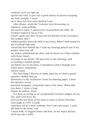 cushions were set right up
against the wall, it gave me a good chance to practice keeping
my back straight. I stood
up to show her how sway-backed I was.
After dinner, while the Yoshotos were discussing, in
Japanese, some perhaps
provocative topic, I asked to be excused from the table. M.
Yoshoto looked at me as if he
weren't quite sure how I'd got into his kitchen in the first place,
but nodded, and I
walked quickly down the hall to my room. When I had turned on
the overhead light and
closed the door behind me, I took my drawing pencils out of my
pocket, then took off
my jacket, unbuttoned my shirt, and sat down on a floor cushion
with Sister Irma's
envelope in my hands. Till past four in the morning, with
everything I needed spread
out before me on the floor, I attended to what I thought were
Sister Irma's immediate,
artistic wants.
The first thing I did was to make some ten or twelve pencil
sketches. Rather than go
downstairs to the instructors' room for drawing paper, I drew
the sketches on my
personal notepaper, using both sides of the sheet. When that
was done, I wrote a long,
almost an endless, letter.
I've been as saving as an exceptionally neurotic magpie all my
life, and I still have the
next-to-the-last draft of the letter I wrote to Sister Irma that
June night in 1939. I could
reproduce all of it here verbatim, but it isn't necessary. I used
the bulk of the letter, and
I mean bulk, to suggest where and how, in her major picture,
she'd run into a little
 