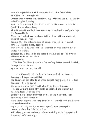 trouble, especially with her colors. I listed a few artist's
supplies that I thought she
couldn't do without, and included approximate costs. I asked her
who Douglas Bunting
was. I asked where I could see some of his work. I asked her
(and I knew what a long
shot it was) if she had ever seen any reproductions of paintings
by Antonello da
Messina. I asked her to please tell me how old she was, and
assured her, at great
length, that the information, if given, wouldn't go beyond
myself. I said the only reason
that I was asking was that the information would help me to
instruct her more
efficiently. Virtually in the same breath, I asked if she were
allowed to have visitors at
her convent.
The last few lines (or cubic feet) of my letter should, I think,
be reproduced here--
syntax, punctuation, and all.
. . . Incidentally, if you have a command of the French
language, I hope you will let
me know as I am able to express myself very precisely in that
language, having spent
the greater part of my youth chiefly in Paris, France.
Since you are quite obviously concerned about drawing
running figures, in order to
convey the technique to your pupils at the Convent, I am
enclosing a few sketches I
have drawn myself that may be of use. You will see that I have
drawn them rather
rapidly and they are by no means perfect or even quite
commendable, but I believe they
will show you the rudiments about which you have expressed
interest. Unfortunately
 