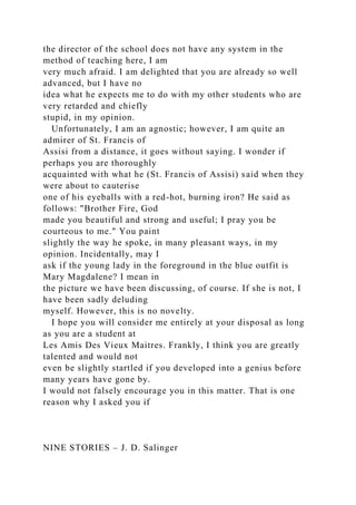 the director of the school does not have any system in the
method of teaching here, I am
very much afraid. I am delighted that you are already so well
advanced, but I have no
idea what he expects me to do with my other students who are
very retarded and chiefly
stupid, in my opinion.
Unfortunately, I am an agnostic; however, I am quite an
admirer of St. Francis of
Assisi from a distance, it goes without saying. I wonder if
perhaps you are thoroughly
acquainted with what he (St. Francis of Assisi) said when they
were about to cauterise
one of his eyeballs with a red-hot, burning iron? He said as
follows: "Brother Fire, God
made you beautiful and strong and useful; I pray you be
courteous to me." You paint
slightly the way he spoke, in many pleasant ways, in my
opinion. Incidentally, may I
ask if the young lady in the foreground in the blue outfit is
Mary Magdalene? I mean in
the picture we have been discussing, of course. If she is not, I
have been sadly deluding
myself. However, this is no novelty.
I hope you will consider me entirely at your disposal as long
as you are a student at
Les Amis Des Vieux Maitres. Frankly, I think you are greatly
talented and would not
even be slightly startled if you developed into a genius before
many years have gone by.
I would not falsely encourage you in this matter. That is one
reason why I asked you if
NINE STORIES – J. D. Salinger
 