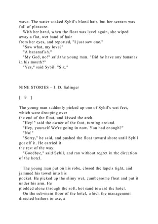 wave. The water soaked Sybil's blond hair, but her scream was
full of pleasure.
With her hand, when the float was level again, she wiped
away a flat, wet band of hair
from her eyes, and reported, "I just saw one."
"Saw what, my love?"
"A bananafish."
"My God, no!" said the young man. "Did he have any bananas
in his mouth?"
"Yes," said Sybil. "Six."
NINE STORIES – J. D. Salinger
[ 9 ]
The young man suddenly picked up one of Sybil's wet feet,
which were drooping over
the end of the float, and kissed the arch.
"Hey!" said the owner of the foot, turning around.
"Hey, yourself We're going in now. You had enough?"
"No!"
"Sorry," he said, and pushed the float toward shore until Sybil
got off it. He carried it
the rest of the way.
"Goodbye," said Sybil, and ran without regret in the direction
of the hotel.
The young man put on his robe, closed the lapels tight, and
jammed his towel into his
pocket. He picked up the slimy wet, cumbersome float and put it
under his arm. He
plodded alone through the soft, hot sand toward the hotel.
On the sub-main floor of the hotel, which the management
directed bathers to use, a
 
