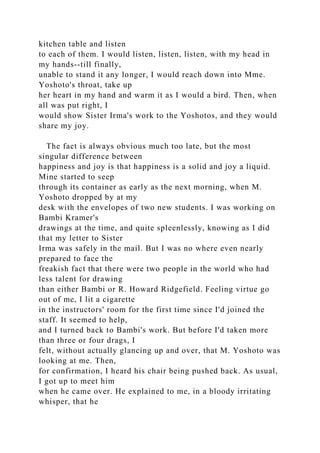kitchen table and listen
to each of them. I would listen, listen, listen, with my head in
my hands--till finally,
unable to stand it any longer, I would reach down into Mme.
Yoshoto's throat, take up
her heart in my hand and warm it as I would a bird. Then, when
all was put right, I
would show Sister Irma's work to the Yoshotos, and they would
share my joy.
The fact is always obvious much too late, but the most
singular difference between
happiness and joy is that happiness is a solid and joy a liquid.
Mine started to seep
through its container as early as the next morning, when M.
Yoshoto dropped by at my
desk with the envelopes of two new students. I was working on
Bambi Kramer's
drawings at the time, and quite spleenlessly, knowing as I did
that my letter to Sister
Irma was safely in the mail. But I was no where even nearly
prepared to face the
freakish fact that there were two people in the world who had
less talent for drawing
than either Bambi or R. Howard Ridgefield. Feeling virtue go
out of me, I lit a cigarette
in the instructors' room for the first time since I'd joined the
staff. It seemed to help,
and I turned back to Bambi's work. But before I'd taken more
than three or four drags, I
felt, without actually glancing up and over, that M. Yoshoto was
looking at me. Then,
for confirmation, I heard his chair being pushed back. As usual,
I got up to meet him
when he came over. He explained to me, in a bloody irritating
whisper, that he
 