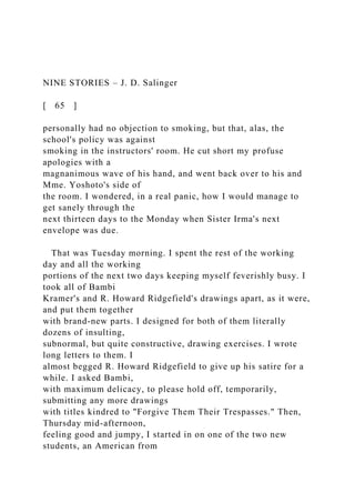 NINE STORIES – J. D. Salinger
[ 65 ]
personally had no objection to smoking, but that, alas, the
school's policy was against
smoking in the instructors' room. He cut short my profuse
apologies with a
magnanimous wave of his hand, and went back over to his and
Mme. Yoshoto's side of
the room. I wondered, in a real panic, how I would manage to
get sanely through the
next thirteen days to the Monday when Sister Irma's next
envelope was due.
That was Tuesday morning. I spent the rest of the working
day and all the working
portions of the next two days keeping myself feverishly busy. I
took all of Bambi
Kramer's and R. Howard Ridgefield's drawings apart, as it were,
and put them together
with brand-new parts. I designed for both of them literally
dozens of insulting,
subnormal, but quite constructive, drawing exercises. I wrote
long letters to them. I
almost begged R. Howard Ridgefield to give up his satire for a
while. I asked Bambi,
with maximum delicacy, to please hold off, temporarily,
submitting any more drawings
with titles kindred to "Forgive Them Their Trespasses." Then,
Thursday mid-afternoon,
feeling good and jumpy, I started in on one of the two new
students, an American from
 
