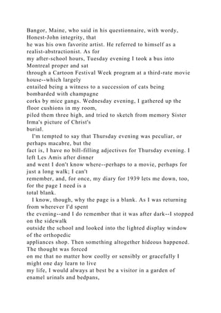 Bangor, Maine, who said in his questionnaire, with wordy,
Honest-John integrity, that
he was his own favorite artist. He referred to himself as a
realist-abstractionist. As for
my after-school hours, Tuesday evening I took a bus into
Montreal proper and sat
through a Cartoon Festival Week program at a third-rate movie
house--which largely
entailed being a witness to a succession of cats being
bombarded with champagne
corks by mice gangs. Wednesday evening, I gathered up the
floor cushions in my room,
piled them three high, and tried to sketch from memory Sister
Irma's picture of Christ's
burial.
I'm tempted to say that Thursday evening was peculiar, or
perhaps macabre, but the
fact is, I have no bill-filling adjectives for Thursday evening. I
left Les Amis after dinner
and went I don't know where--perhaps to a movie, perhaps for
just a long walk; I can't
remember, and, for once, my diary for 1939 lets me down, too,
for the page I need is a
total blank.
I know, though, why the page is a blank. As I was returning
from wherever I'd spent
the evening--and I do remember that it was after dark--I stopped
on the sidewalk
outside the school and looked into the lighted display window
of the orthopedic
appliances shop. Then something altogether hideous happened.
The thought was forced
on me that no matter how coolly or sensibly or gracefully I
might one day learn to live
my life, I would always at best be a visitor in a garden of
enamel urinals and bedpans,
 